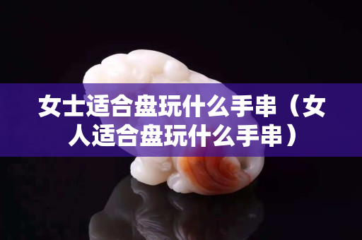 女士適合盤玩什么手串（女人適合盤玩什么手串）