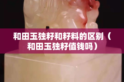 和田玉獨籽和籽料的區(qū)別（和田玉獨籽值錢嗎）
