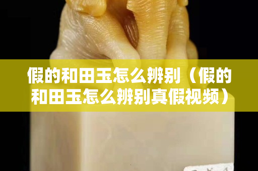 假的和田玉怎么辨別（假的和田玉怎么辨別真假視頻）