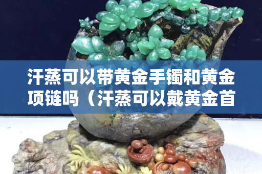汗蒸可以帶黃金手鐲和黃金項鏈嗎（汗蒸可以戴黃金首飾嗎）