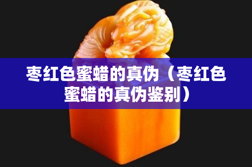 棗紅色蜜蠟的真偽（棗紅色蜜蠟的真偽鑒別）