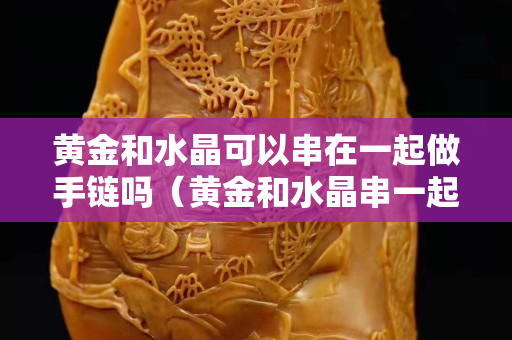黃金和水晶可以串在一起做手鏈嗎（黃金和水晶串一起會(huì)不會(huì)變色）