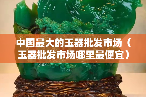 中國(guó)最大的玉器批發(fā)市場(chǎng)（玉器批發(fā)市場(chǎng)哪里最便宜）