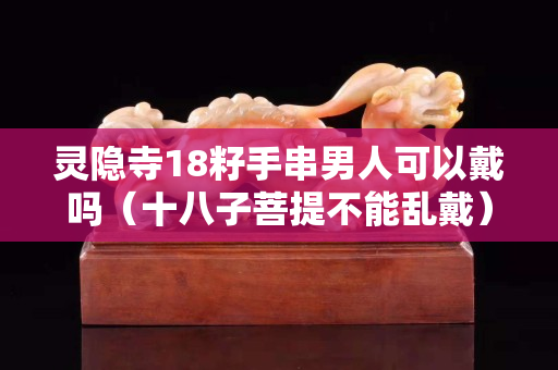 靈隱寺18籽手串男人可以戴嗎（十八子菩提不能亂戴）