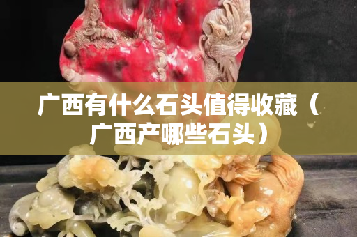 廣西有什么石頭值得收藏（廣西產(chǎn)哪些石頭）