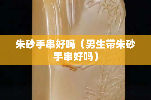 朱砂手串好嗎（男生帶朱砂手串好嗎）