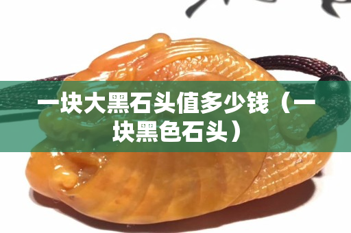 一塊大黑石頭值多少錢（一塊黑色石頭）