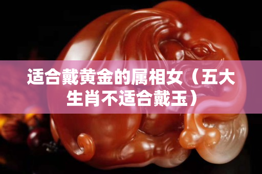 適合戴黃金的屬相女（五大生肖不適合戴玉）