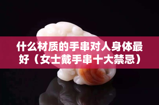 什么材質的手串對人身體最好（女士戴手串十大禁忌）