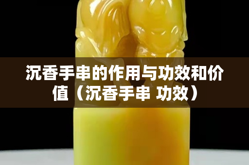 沉香手串的作用與功效和價值（沉香手串 功效）