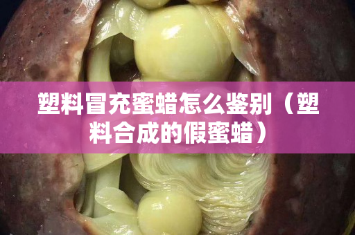 塑料冒充蜜蠟怎么鑒別（塑料合成的假蜜蠟）