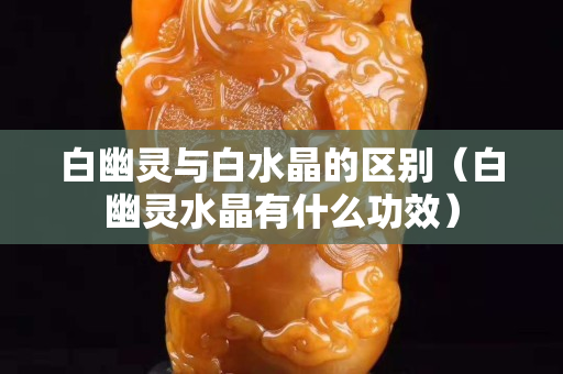 白幽靈與白水晶的區別（白幽靈水晶有什么功效）