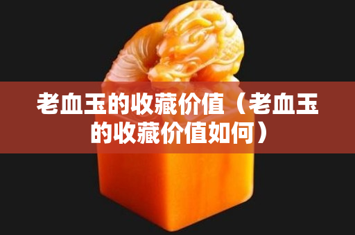 老血玉的收藏價(jià)值（老血玉的收藏價(jià)值如何）