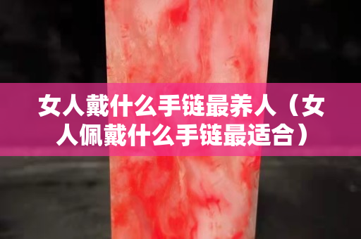 女人戴什么手鏈最養人（女人佩戴什么手鏈最適合）