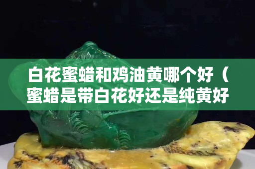 白花蜜蠟和雞油黃哪個好（蜜蠟是帶白花好還是純黃好）