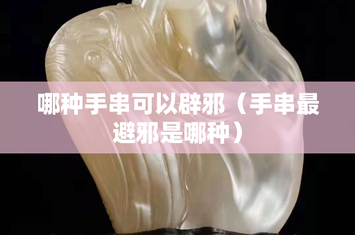 哪種手串可以辟邪（手串最避邪是哪種）