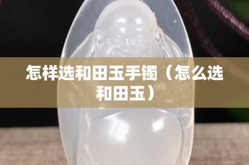 怎樣選和田玉手鐲（怎么選和田玉）
