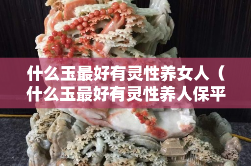 什么玉最好有靈性養(yǎng)女人（什么玉最好有靈性養(yǎng)人保平安）