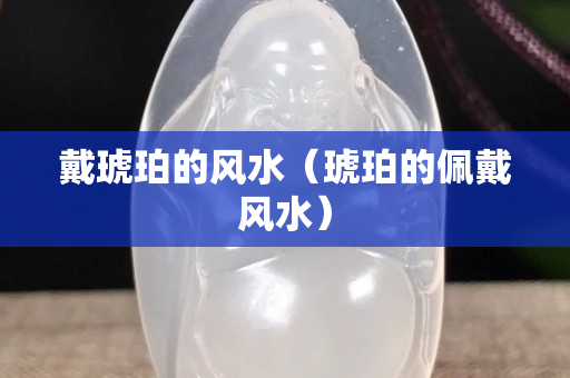 戴琥珀的風(fēng)水（琥珀的佩戴風(fēng)水）