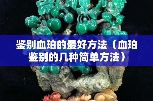 鑒別血珀的最好方法（血珀鑒別的幾種簡單方法）