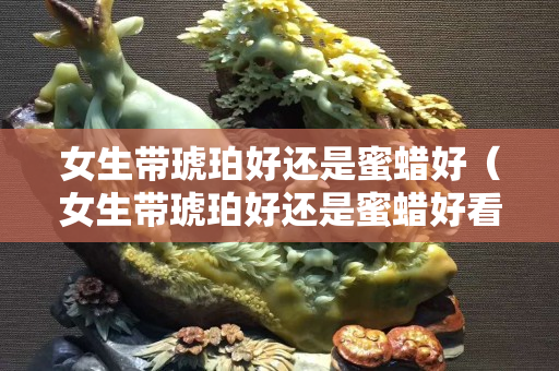女生帶琥珀好還是蜜蠟好（女生帶琥珀好還是蜜蠟好看）