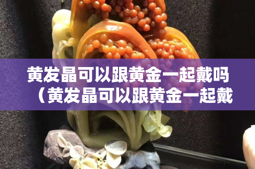 黃發(fā)晶可以跟黃金一起戴嗎（黃發(fā)晶可以跟黃金一起戴嗎女生）
