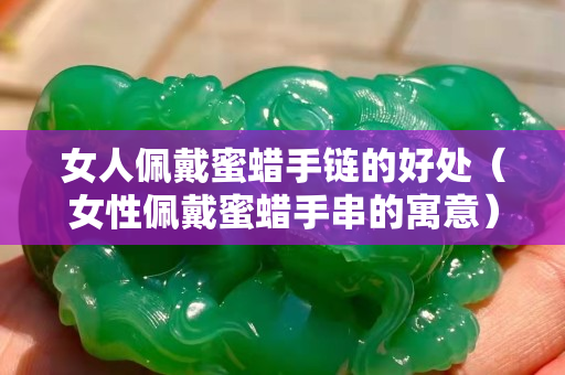女人佩戴蜜蠟手鏈的好處（女性佩戴蜜蠟手串的寓意）