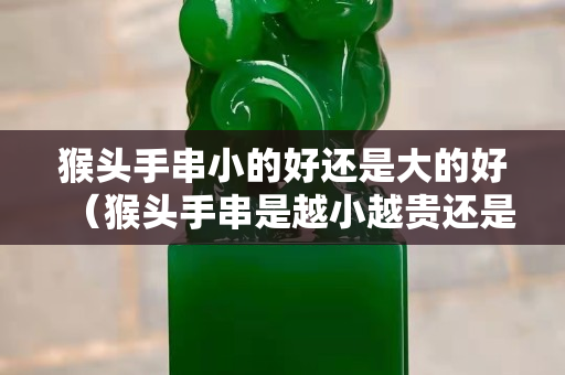 猴頭手串小的好還是大的好（猴頭手串是越小越貴還是越大越貴）
