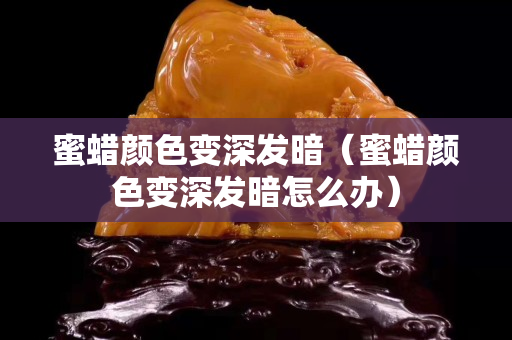 蜜蠟顏色變深發(fā)暗（蜜蠟顏色變深發(fā)暗怎么辦）