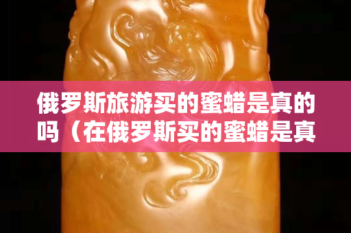 俄羅斯旅游買的蜜蠟是真的嗎（在俄羅斯買的蜜蠟是真的嗎）
