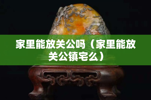 家里能放關公嗎（家里能放關公鎮宅么）