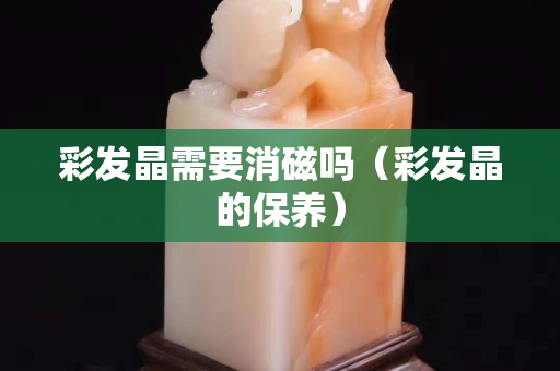 彩發晶需要消磁嗎（彩發晶的保養）