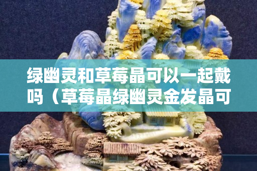 綠幽靈和草莓晶可以一起戴嗎（草莓晶綠幽靈金發(fā)晶可以一起戴嗎）