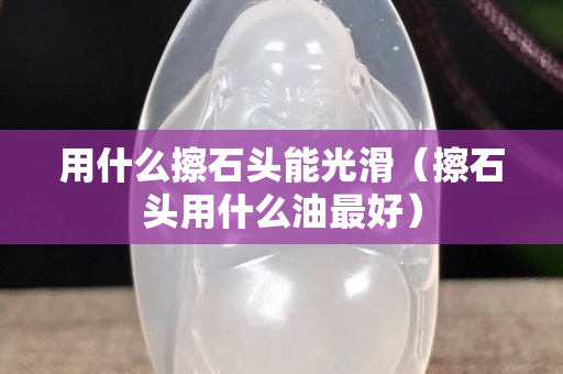 用什么擦石頭能光滑（擦石頭用什么油最好）