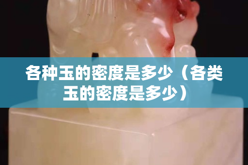 各種玉的密度是多少（各類玉的密度是多少）