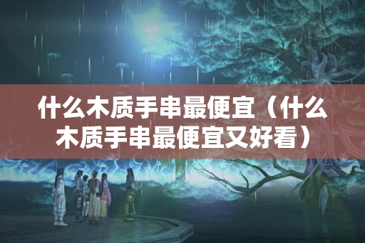 什么木質(zhì)手串最便宜（什么木質(zhì)手串最便宜又好看）