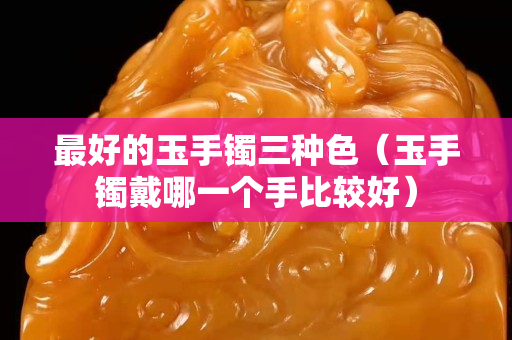 最好的玉手鐲三種色（玉手鐲戴哪一個手比較好）
