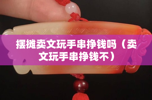 擺攤賣文玩手串掙錢嗎（賣文玩手串掙錢不）