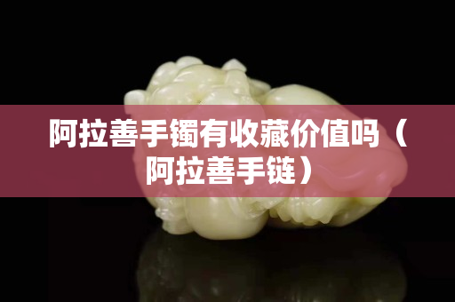 阿拉善手鐲有收藏價值嗎（阿拉善手鏈）