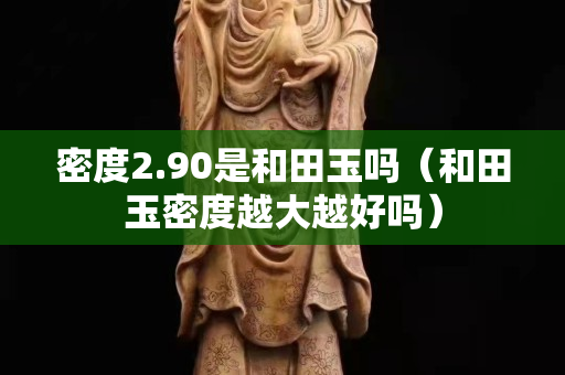 密度2.90是和田玉嗎（和田玉密度越大越好嗎）