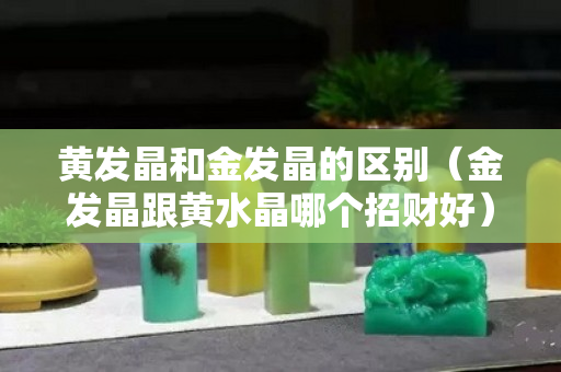 黃發晶和金發晶的區別（金發晶跟黃水晶哪個招財好）