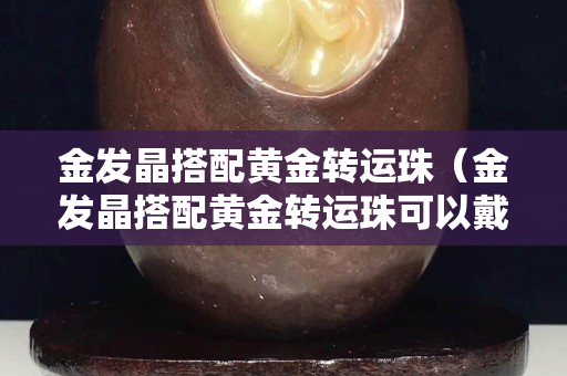 金發晶搭配黃金轉運珠（金發晶搭配黃金轉運珠可以戴嗎）