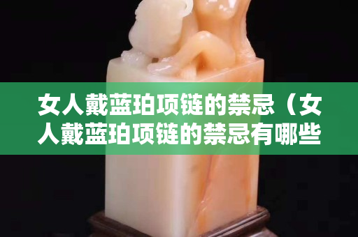 女人戴藍(lán)珀項(xiàng)鏈的禁忌（女人戴藍(lán)珀項(xiàng)鏈的禁忌有哪些）