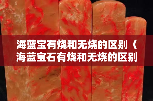 海藍寶有燒和無燒的區別（海藍寶石有燒和無燒的區別）