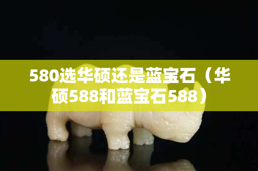 580選華碩還是藍(lán)寶石（華碩588和藍(lán)寶石588）