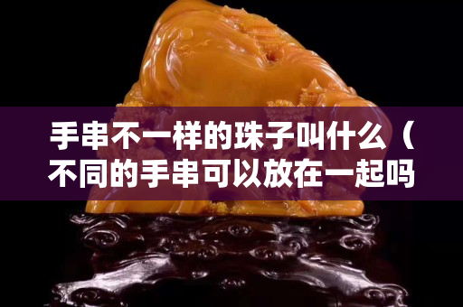 手串不一樣的珠子叫什么（不同的手串可以放在一起嗎）
