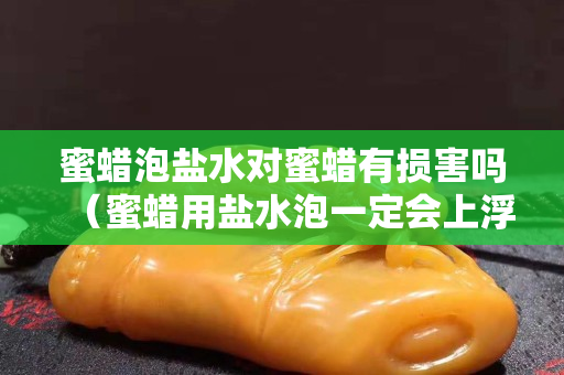 蜜蠟泡鹽水對蜜蠟有損害嗎（蜜蠟用鹽水泡一定會上浮嗎？）