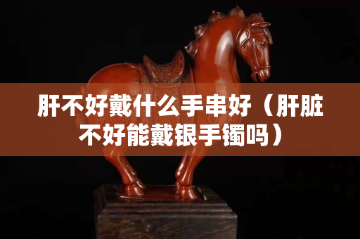 肝不好戴什么手串好（肝臟不好能戴銀手鐲嗎）