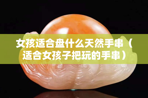 女孩適合盤什么天然手串（適合女孩子把玩的手串）