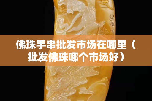 佛珠手串批發市場在哪里（批發佛珠哪個市場好）